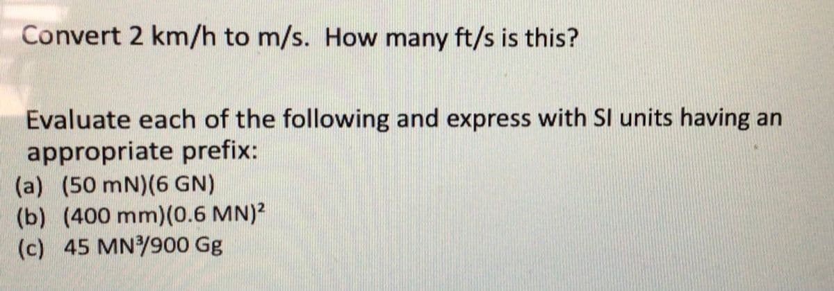 Convert 2 km/h to m/s. How many ft/s is this?
Evaluate each of the following and express with SI units having an
appropriate prefix:
(a) (50 mN)(6 GN)
(b) (400 mm)(0.6 MN)?
(c) 45 MN/900 Gg
