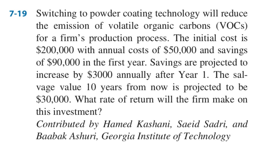 7-19 Switching to powder coating technology will reduce
the emission of volatile organic carbons (VOCS)
for a firm's production process. The initial cost is
$200,000 with annual costs of $50,000 and savings
of $90,000 in the first year. Savings are projected to
increase by $3000 annually after Year 1. The sal-
vage value 10 years from now is projected to be
$30,000. What rate of return will the firm make on
this investment?
Contributed by Hamed Kashani, Saeid Sadri, and
Baabak Ashuri, Georgia Institute of Technology
