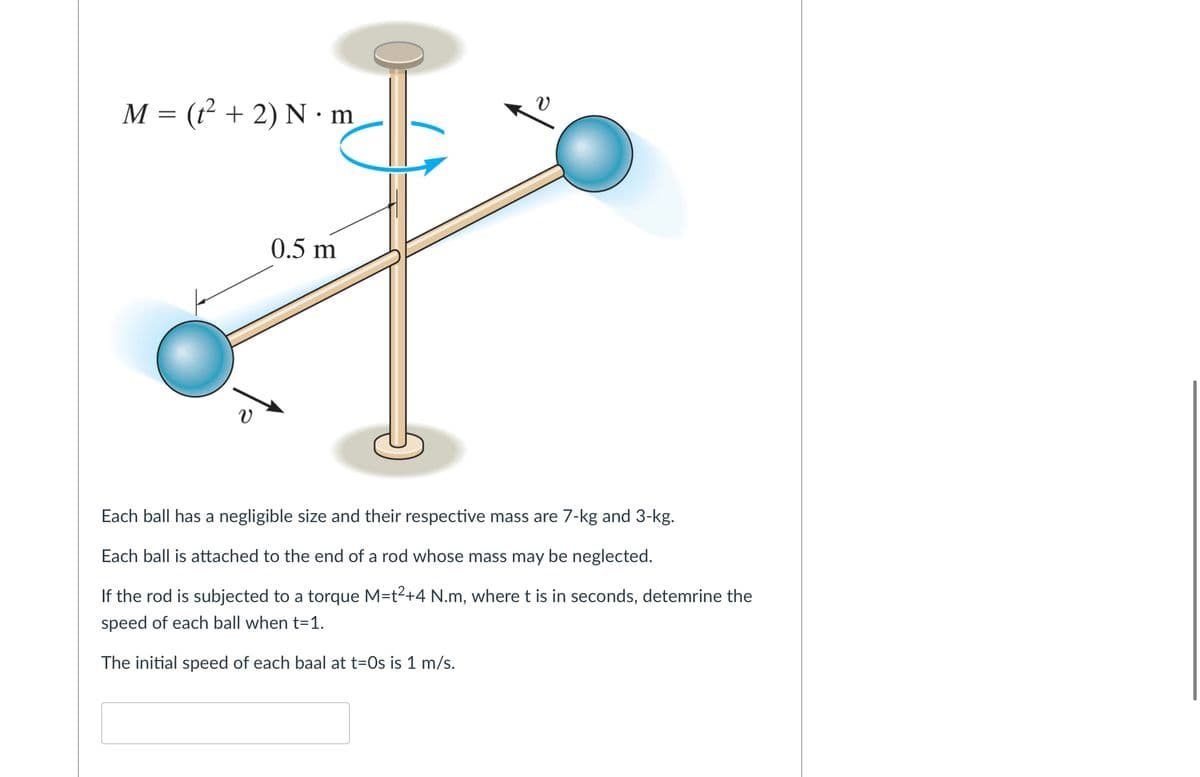 M = (² + 2) N · m
0.5 m
Each ball has a negligible size and their respective mass are 7-kg and 3-kg.
Each ball is attached to the end of a rod whose mass may be neglected.
If the rod is subjected to a torque M=t2+4 N.m, where t is in seconds, detemrine the
speed of each ball when t=1.
The initial speed of each baal at t=Os is 1 m/s.
