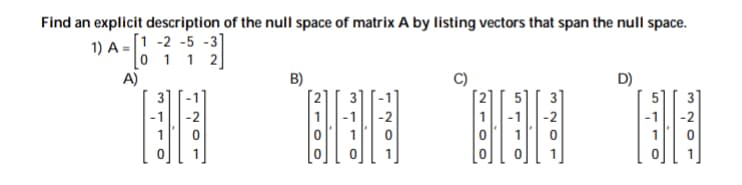 Find an explicit description of the null space of matrix A by listing vectors that span the null space.
1) A = [1 -2 -5 -3]
[o 1 1 2]
A)
B)
D)
5
-2
