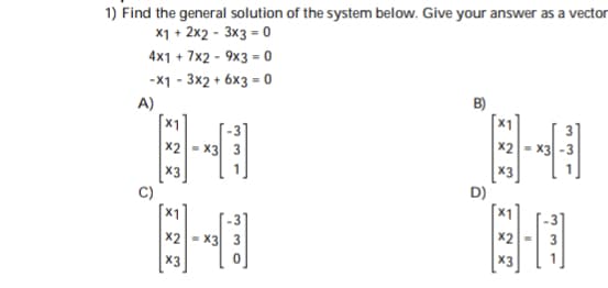 1) Find the general solution of the system below. Give your answer as a vector
X1 + 2x2 - 3x3 - 0
4x1 + 7x2 - 9x3 = 0
-X1 - 3x2 + 6x3 = 0
A)
X1
B)
x2 - x3
x2 = x3 3
X3
C)
x3
D)
X1
x2 - x3 3
x2
X3
X3
