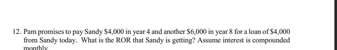 12. Pam promises to pay Sandy $4,000 in year 4 and another $6,000 in year 8 for a loan of $4,000
from Sandy today. What is the ROR that Sandy is getting? Assume interest is compounded
monthly.
