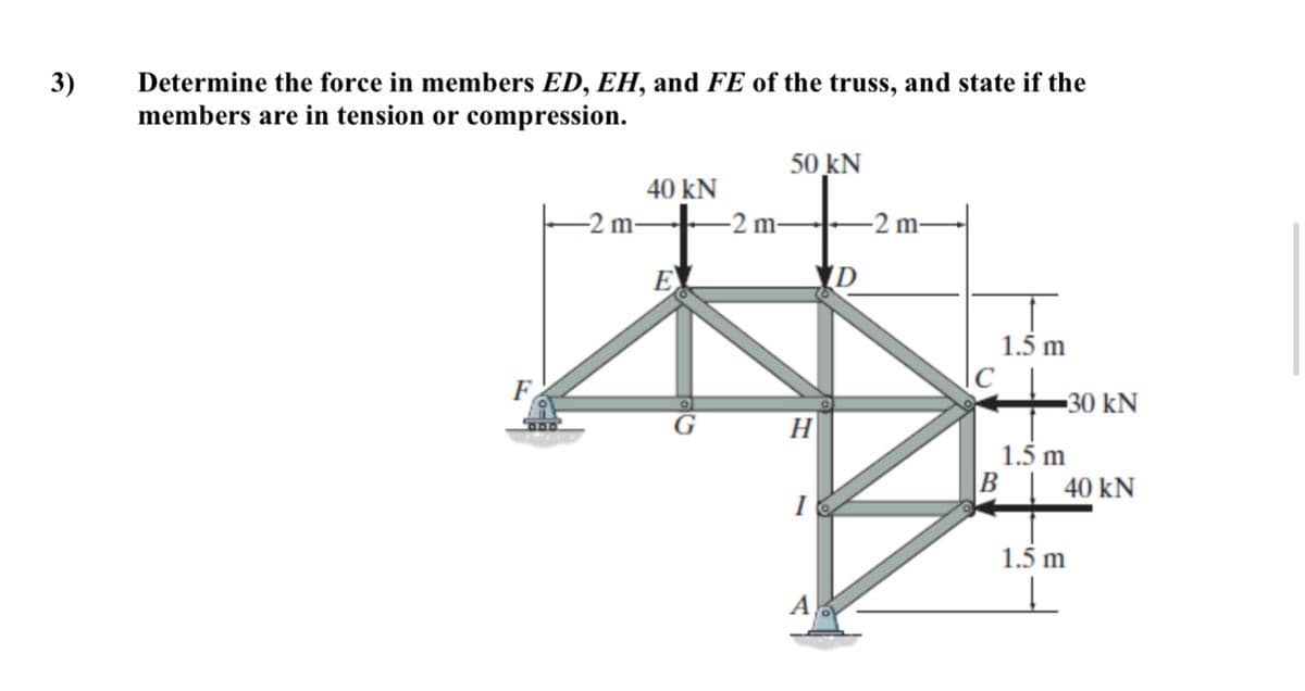3)
Determine the force in members ED, EH, and FE of the truss, and state if the
members are in tension or compression.
50 kN
40 kN
-2 m-
-2 m-
-2 m-
E
D
1.5 m
-30 kN
H
1.5 m
B
40 kN
1.5 m
