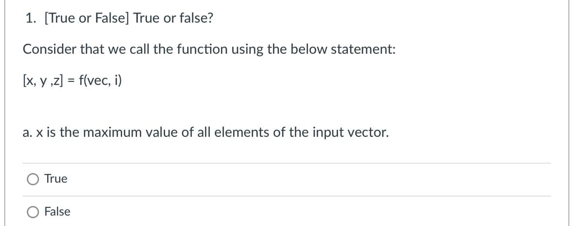 1. [True or False] True or false?
Consider that we call the function using the below statement:
[x, y ,z] = f(vec, i)
a. x is the maximum value of all elements of the input vector.
True
O False
