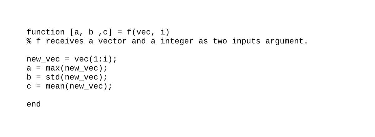 function [a, b ,c] = f(vec, i)
% f receives a vector and a integer as two inputs argument.
new_vec = vec(1:i);
a = max(new_vec);
b =
std(new_vec);
c = mean(new_vec);
end
