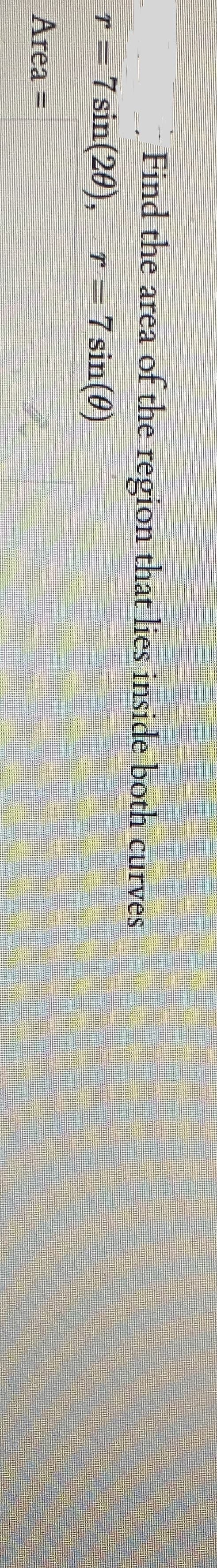 Find the area of the region that lies inside both curves
r = r=7sin(0)
7 sin(20),
Area =
