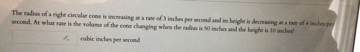 The radius of a right circular cone is increasing at a rate of 3 inches per second and its height is decreasing at a rate of 4 inches
second. At what rate is the volume of the cone changing when the radius is 50 inches and the height is 10 inches?
per
cubic inches
per
second
