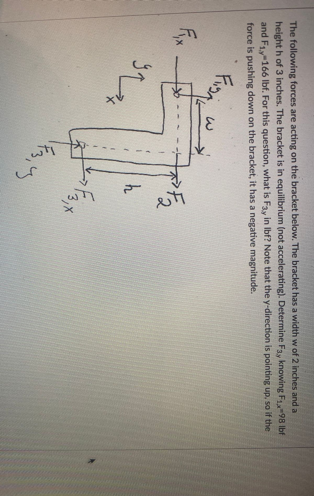 tv
wil
The following forces are acting on the bracket below. The bracket has a width w of 2 inches and a
height h of 3 inches. The bracket is in equilibrium (not accelerating). Determine F3y knowing F1x-98 lbf
and F1y-166 lbf. For this question, what is F3y in Ibf? Note that the y-direction is pointing up, so if the
force is pushing down on the bracket, it has a negative magnitude.
h
3,
