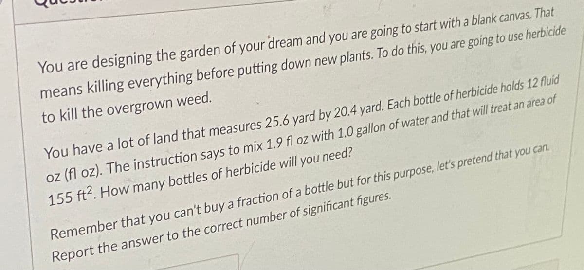 You are designing the garden of your dream and you are going to start with a blank canvas. That
means killing everything before putting down new plants. To do this, you are going to use herbicide
to kill the overgrown weed.
You have a lot of land that measures 25.6 yard by 20.4 yard. Each bottle of herbicide holds 12 fluid
oz (fl oz). The instruction says to mix 1.9 fl oz with 1.0 gallon of water and that will treat an area of
155 ft?. How many bottles of herbicide will you need?
Remember that you can't buy a fraction of a bottle but for this purpose, let's pretend that you can.
Report the answer to the correct number of significant figures.
