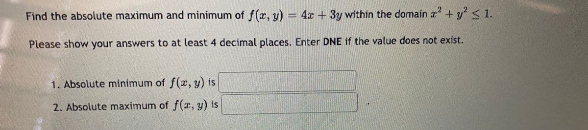 Find the absolute maximum and minimum of f(x, y) = 4 +3y within the domain a + y <1.
Please show your answers to at least 4 decimal places. Enter DNE if the value does not exist.
1. Absolute minimum of f(x, y) is
2. Absolute maximum of f(r, y) is
