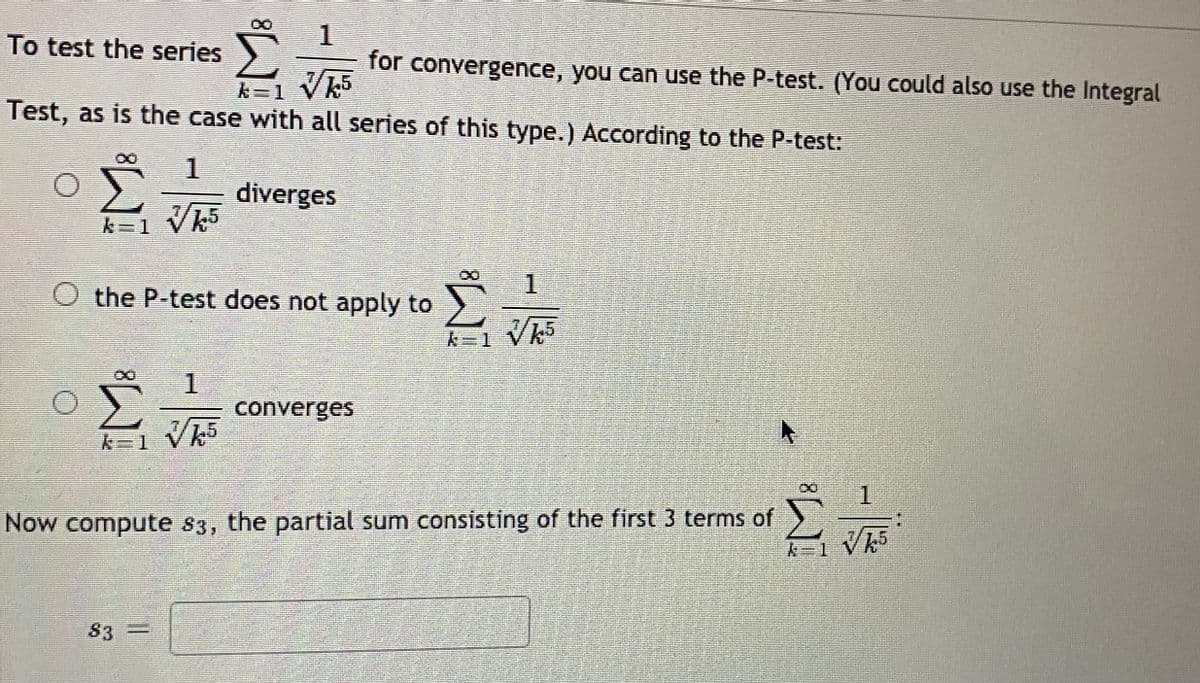 To test the series
for convergence, you can use the P-test. (You could also use the Integral
k=1 Vk5
Test, as is the case with all series of this type.) According to the P-test:
diverges
1.
O the P-test does not apply to
1.
converges
k=1 Vh5
1.
Now compute s3, the partial sum consisting of the first 3 terms of
S3 =

