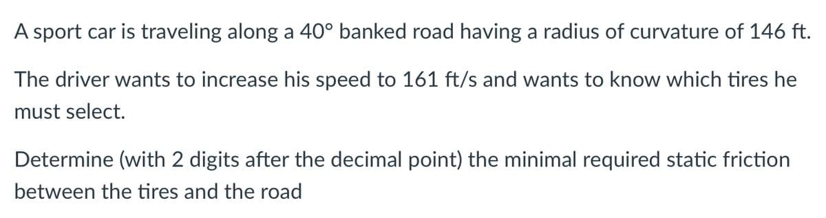 A sport car is traveling along a 40° banked road having a radius of curvature of 146 ft.
The driver wants to increase his speed to 161 ft/s and wants to know which tires he
must select.
Determine (with 2 digits after the decimal point) the minimal required static friction
between the tires and the road
