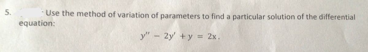 Use the method of variation of parameters to find a particular solution of the differential
equation:
y" – 2y' +y = 2x.
%3D
5.
