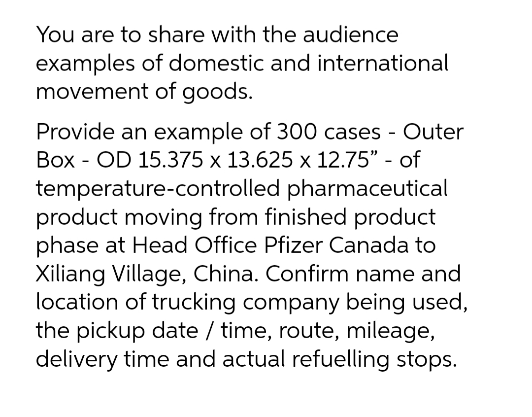 You are to share with the audience
examples of domestic and international
movement of goods.
Provide an example of 300 cases - Outer
Box - OD 15.375 x 13.625 x 12.75" - of
temperature-controlled pharmaceutical
product moving from finished product
phase at Head Office Pfizer Canada to
Xiliang Village, China. Confirm name and
location of trucking company being used,
the pickup date / time, route, mileage,
delivery time and actual refuelling stops.
