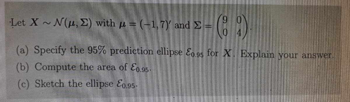 Let X~ N(u,E) with u = (-1,7Y and E
0 4/
(a) Specify the 95% prediction ellipse Eo 95 for X. Explain your answer!
(b) Compute the area of E 95.
(c) Sketch the ellipse Egos
