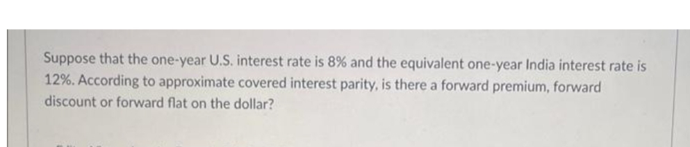 Suppose that the one-year U.S. interest rate is 8% and the equivalent one-year India interest rate is
12%. According to approximate covered interest parity, is there a forward premium, forward
discount or forward flat on the dollar?
