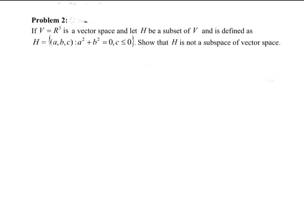 Problem 2: (2 me
If V = R' is a vector space and let H be a subset of V and is defined as
H = {(a,b,c):a² +b² = 0,c<0}. Show that H is not a subspace of vector space.
or
