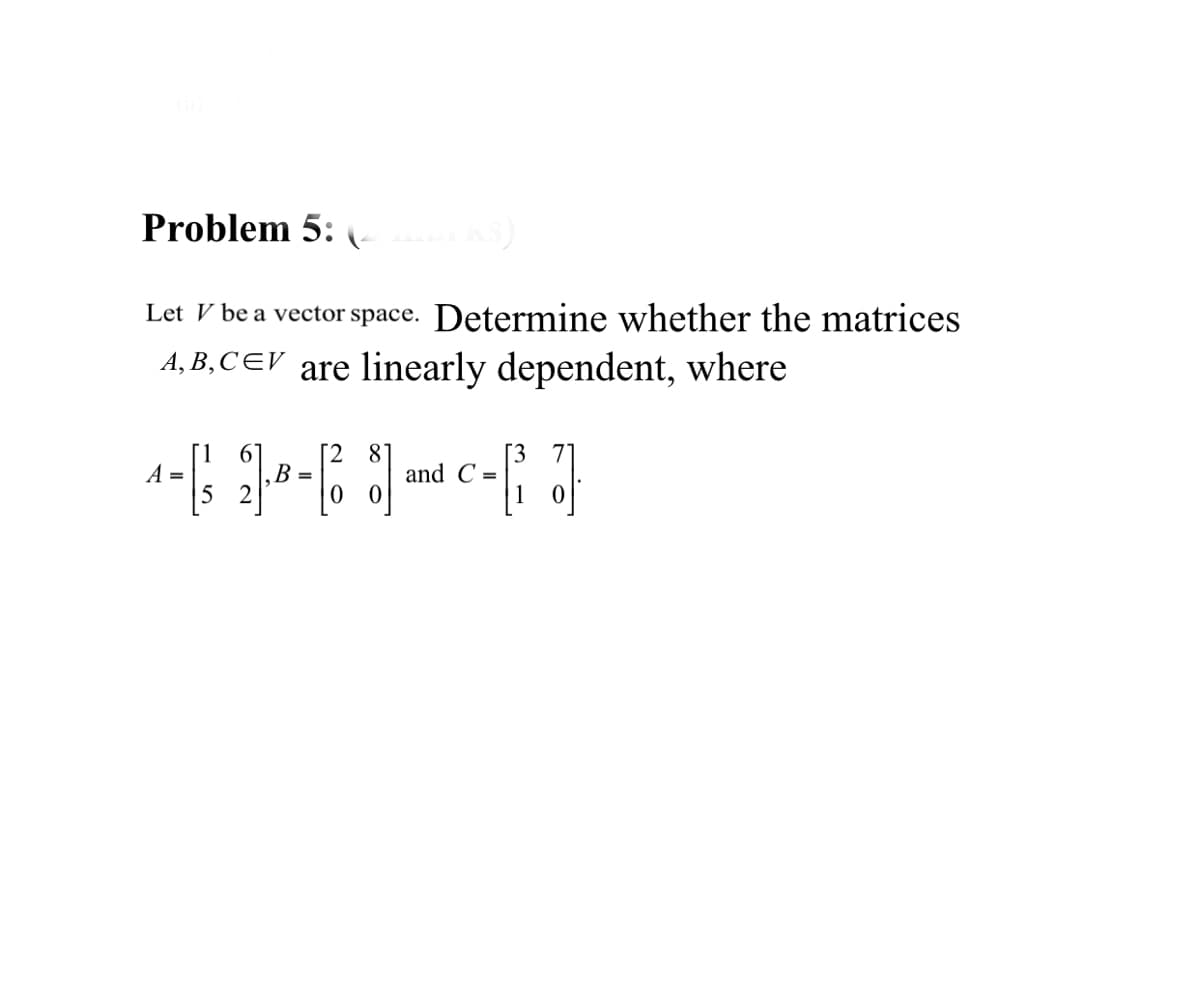 Problem 5:
Let V be a vector space. Determine whether the matrices
A, B,CEV are linearly dependent, where
1.
A =
[2
B =
81
and C =
[3
71
