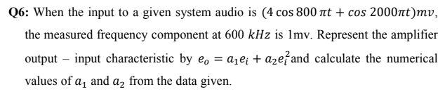 Q6: When the input to a given system audio is (4 cos 800 at + cos 2000nt)mv,
the measured frequency component at 600 kHz is Imv. Represent the amplifier
output – input characteristic by e, = a1e¡ + aze?and calculate the numerical
values of a, and a, from the data given.
