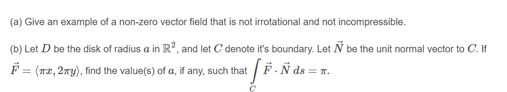 (a) Give an example of a non-zero vector field that is not irrotational and not incompressible.
(b) Let D be the disk of radius a in R?, and let C denote it's boundary. Let N be the unit normal vector to C. If
F = (Tx, 2ny), find the value(s) of a, if any, such that
F.Ñ ds = T.
