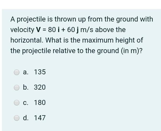 A projectile is thrown up from the ground with
velocity V = 80 i + 60 j m/s above the
horizontal. What is the maximum height of
the projectile relative to the ground (in m)?
a. 135
b. 320
C. 180
d. 147
