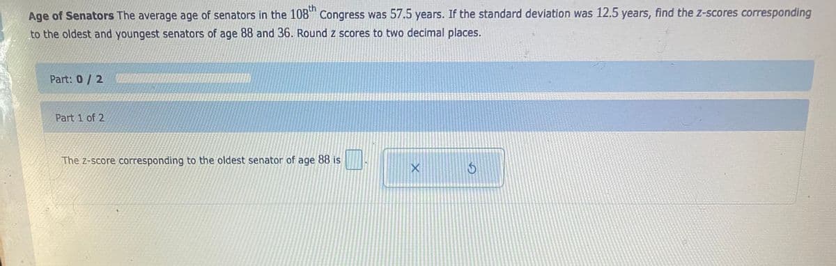 th
Age of Senators The average age of senators in the 108 Congress was 57.5 years. If the standard deviation was 12.5 years, find the z-scores corresponding
to the oldest and youngest senators of age 88 and 36. Round z scores to two decimal places.
Part: 0/ 2
Part 1 of 2
The z-score corresponding to the oldest senator of age 88 is
