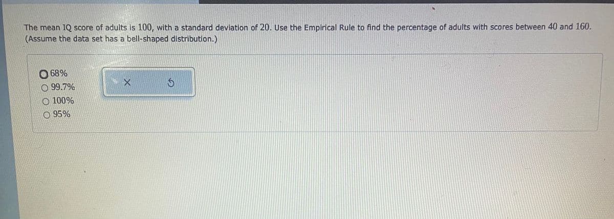 The mean 1Q score of adults is 100, with a standard devlation of 20. Use the Empirical Rule to find the percentage of adults with scores between 40 and 160.
(Assume the data set has a bell-shaped distribution.)
O 68%
O 99.7%
O 100%
O 95%
