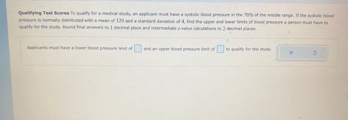 Qualifying Test Scores To qualify for a medical study, an applicant must have a systolic blood pressure in the 70% of the middle range. If the systolic blood
pressure is normally distributed with a mean of 120 and a standard deviation of 4, find the upper and lower limits of blood pressure a person must have to
qualify for the study. Round final answers to 1 decimal place and intermediate z-value calculations to 2 decimal places.
Applicants must have a lower blood pressure limit of
and an upper blood pressure limit of
to qualify for the study.
X.
