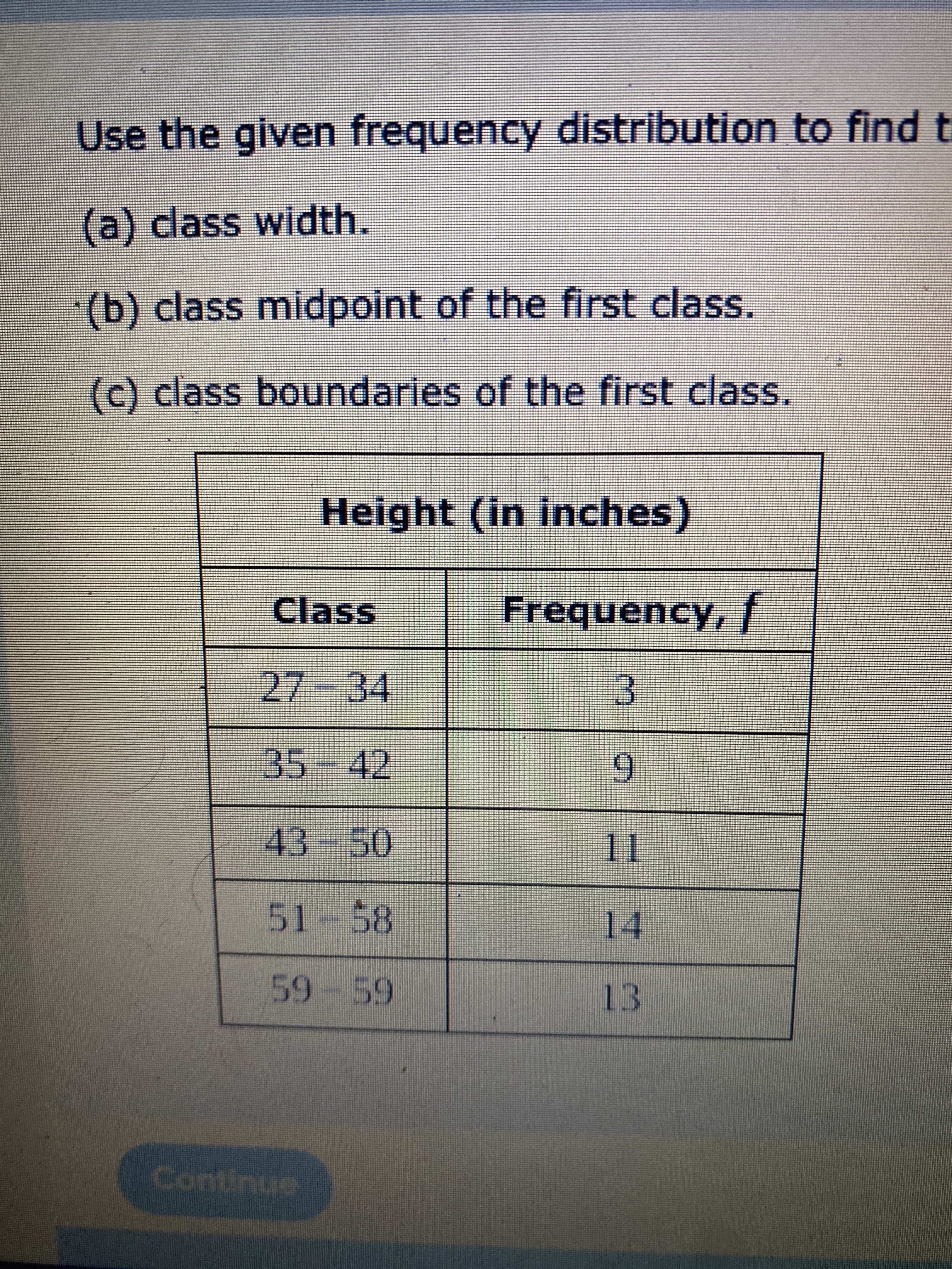Use the given frequency distribution to find t
(a) dass width.
(b) class midpoint of the first class.
(c) class boundaries of the first class.
Height (in inches)
Class
FrequencY, T
27-34
3.
35
-42
9.
43-50
51-58
14
59-59
13
Continue
