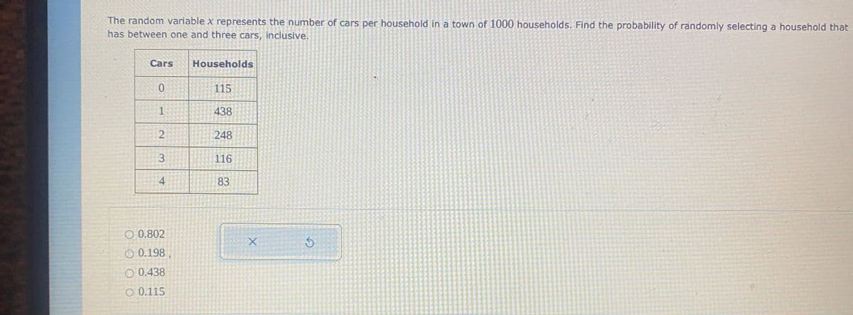 The random variable x represents the number of cars per household in a town of 1000 households. Find the probability of randomly selecting a household that
has between one and three cars, inclusive.
Cars
Households
115
1
438
248
3
116
4
83
O 0.802
O 0.198 ,
O 0.438
O 0.115
