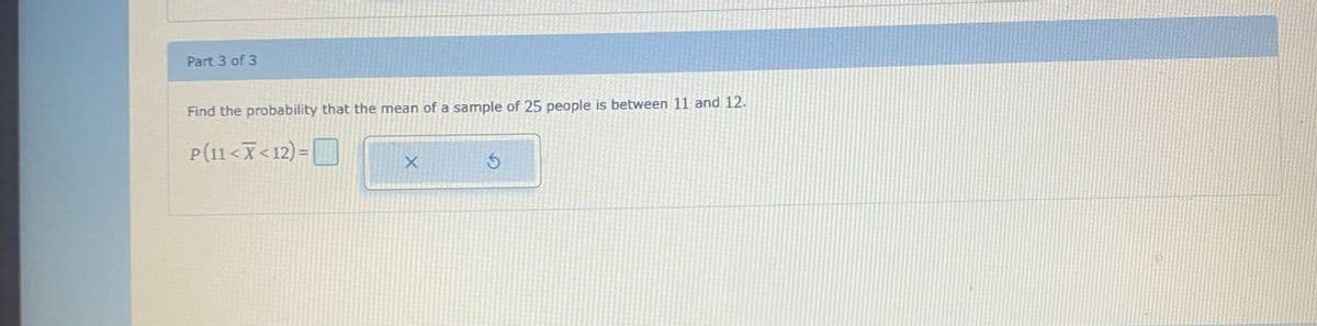 Part 3 of 3
Find the probability that the mean of a sample of 25 people is between 11 and 12.
P(11 <X<12) =
