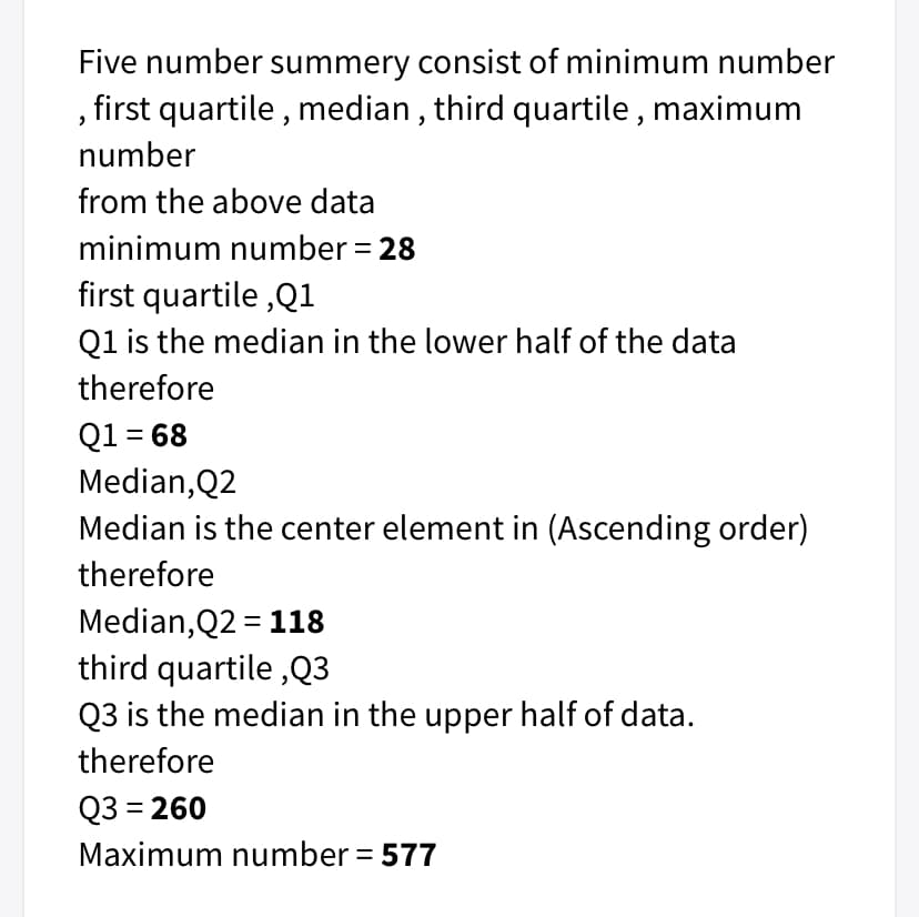 Five number summery consist of minimum number
, first quartile , median , third quartile,
maximum
number
from the above data
minimum number = 28
first quartile ,Q1
Q1 is the median in the lower half of the data
therefore
Q1 = 68
Median, Q2
Median is the center element in (Ascending order)
therefore
Median,Q2 = 118
third quartile ,Q3
Q3 is the median in the upper half of data.
therefore
Q3 = 260
Maximum number = 577

