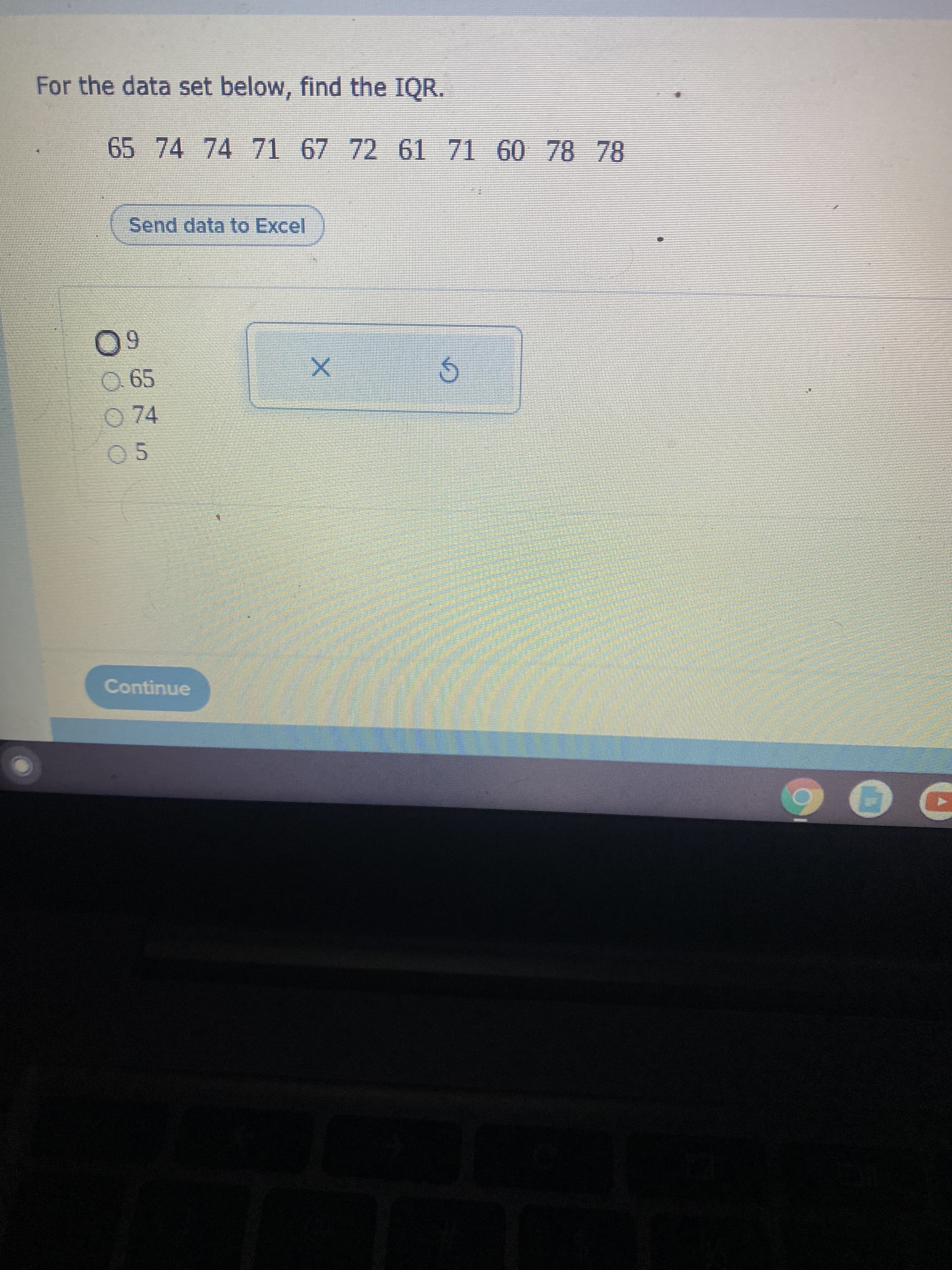 For the data set below, find the IQR.
65 74 74 71 67 72 61 71 60 78 78
Send data to Excel
60
065
74
05
Continue
