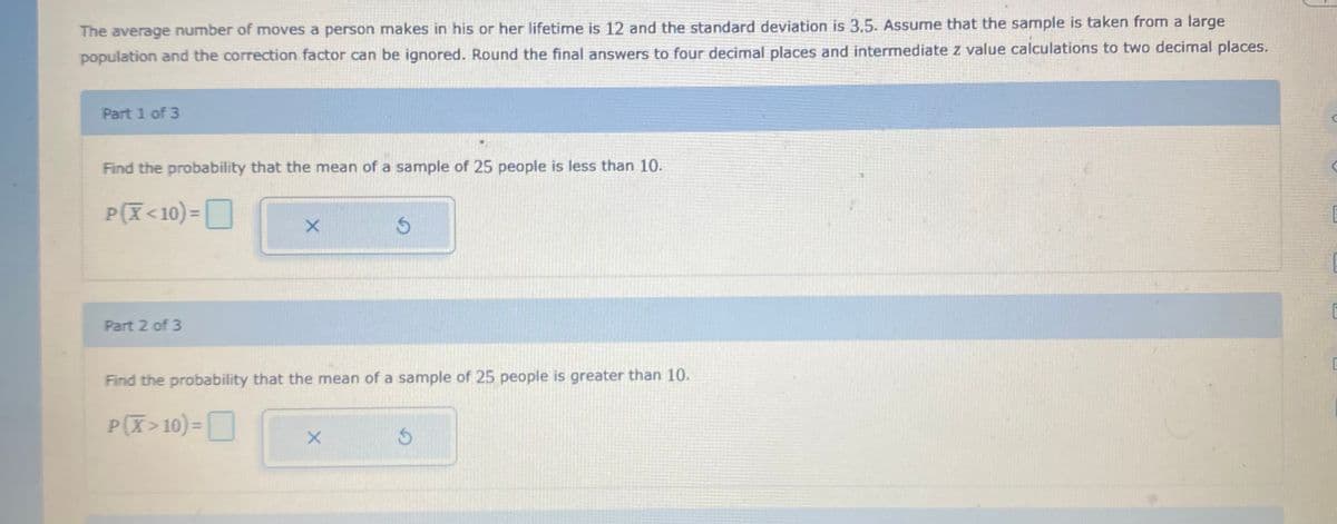 The average number of moves a person makes in his or her lifetime is 12 and the standard deviation is 3.5. Assume that the sample is taken from a large
population and the correction factor can be ignored. Round the final answers to four decimal places and intermediate z value calculations to two decimal places.
Part 1 of 3
Find the probability that the mean of a sample of 25 people is less than 10.
P(X<10) =O
%3D
Part 2 of 3
Find the probability that the mean of a sample of 25 people is greater than 10.
P(X>10)=D
%3D
