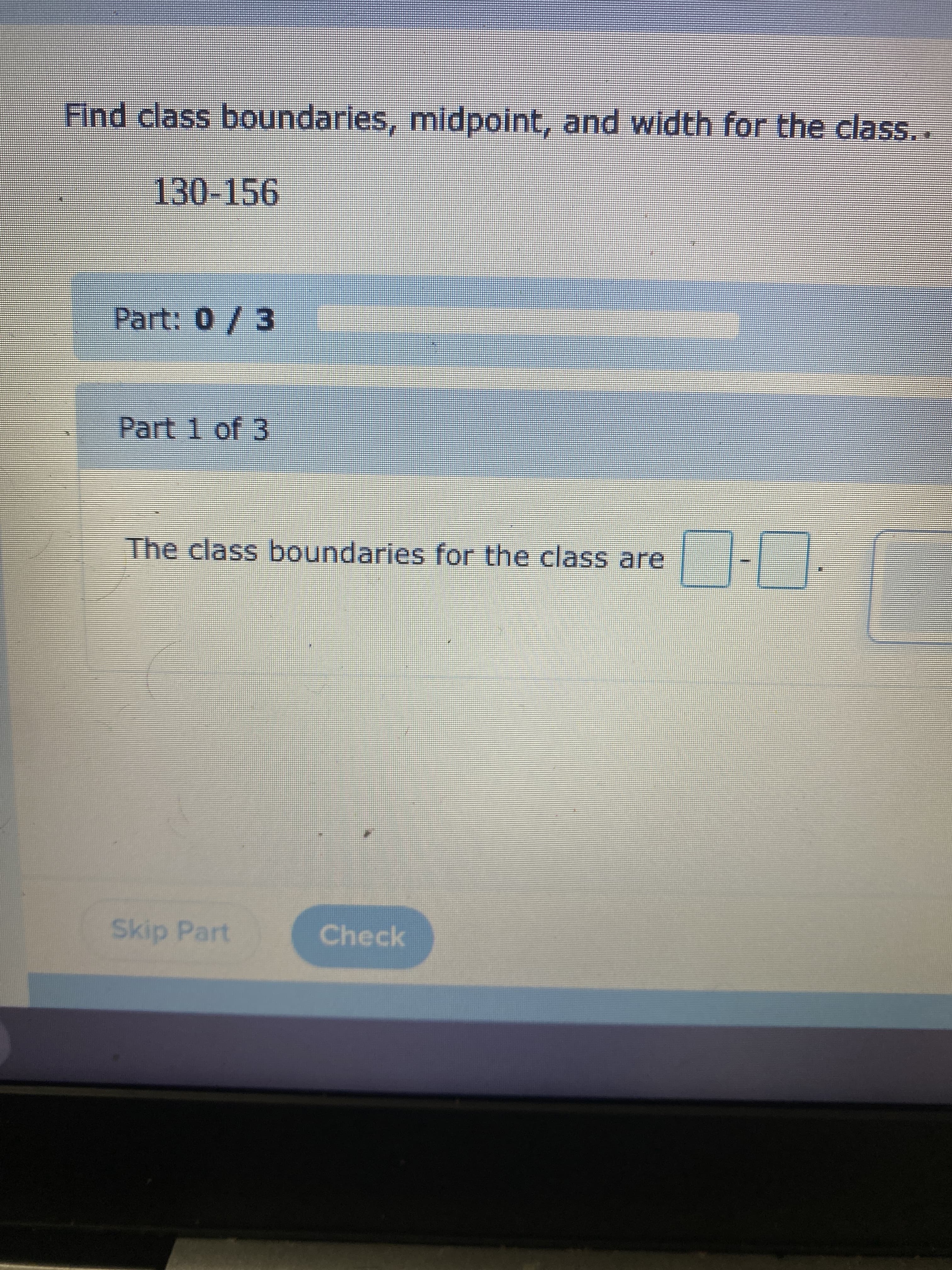 Find class boundaries, midpoint, and width for the class..
130-156
Part: 0/3
Part 1 of 3
The class boundaries for the class are
Skip Part
Check
