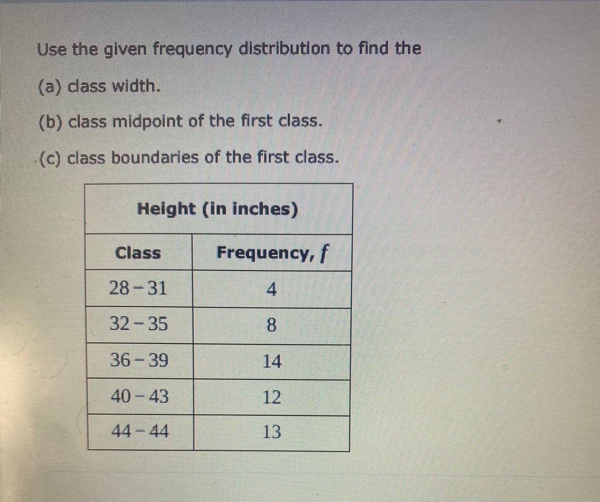 Use the given frequency distribution to find the
(a) dass width.
(b) class midpoint of the first class.
(c) class boundaries of the first class.
Height (in inches)
Class
Frequency,t
28-31
32-35
8.
36-39
14
40-43
12
44-44
13
