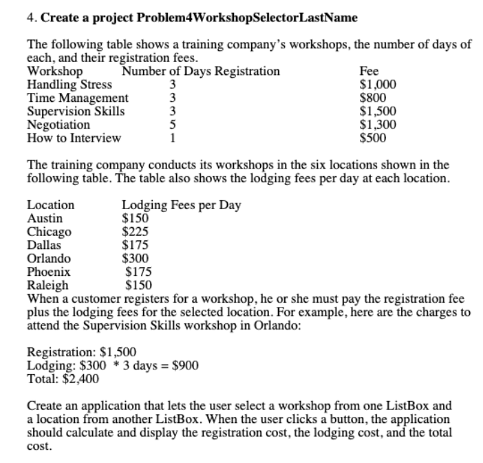 4. Create a project Problem4WorkshopSelectorLastName
The following table shows a training company's workshops, the number of days of
each, and their registration fees.
Workshop
Handling Stress
Time Management
Supervision Skills
Negotiation
How to Interview
Number of Days Registration
3
3
3
5
Fee
$1,000
$800
$1,500
$1,300
$500
1
The training company conducts its workshops in the six locations shown in the
following table. The table also shows the lodging fees per day at each location.
Lodging Fees per Day
$150
$225
$175
$300
$175
$150
Location
Austin
Chicago
Dallas
Orlando
Phoenix
Raleigh
When a customer registers for a workshop, he or she must pay the registration fee
plus the lodging fees for the selected location. For example, here are the charges to
attend the Supervision Skills workshop in Orlando:
Registration: $1,500
Lodging: $300 * 3 days = $900
Total: $2,400
Create an application that lets the user select a workshop from one ListBox and
a location from another ListBox. When the user clicks a button, the application
should calculate and display the registration cost, the lodging cost, and the total
cost.
