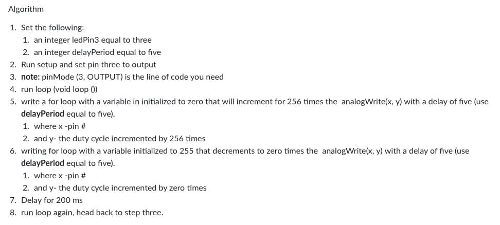 Algorithm
1. Set the following:
1. an integer ledPin3 equal to three
2. an integer delayPeriod equal to five
2. Run setup and set pin three to output
3. note: pinMode (3, OUTPUT) is the line of code you need
4. run loop (void loop())
5. write a for loop with a variable in initialized to zero that will increment for 256 times the analogWrite(x, y) with a delay of five (use
delayPeriod equal to five).
1. where x -pin #
2. and y- the duty cycle incremented by 256 times
6. writing for loop with a variable initialized to 255 that decrements to zero times the analogWrite(x, y) with a delay of five (use
delayPeriod equal to five).
1. where x -pin #
2. and y- the duty cycle incremented by zero times
7. Delay for 200 ms
8. run loop again, head back to step three.