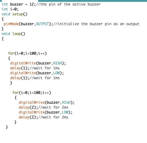 int buzzer = 12;//the pin of the active buzzer
int i=0;
void setup()
pinMode(buzzer, OUTPUT);//initialize the buzzer pin as an output
}
void loop(
{
m
for(i=0; i<100; i++)
{
digitalWrite(buzzer,
delay(1);//wait for 1ms
digitalWrite(buzzer,
delay(1);//wait for 1ms
LOW);
}
for(i=0; i<100; i++)
{
HIGH);
}
digitalWrite(buzzer, HIGH);
delay(2);//wait for 2ms
digitalWrite(buzzer, LOW);
delay(2);//wait for 2ms