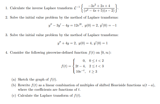 -3s2 + 2s +4l
( 62 – 4s + 5)(s – 2) S'
1. Calculate the inverse Laplace transform L-1
2. Solve the initial value problem by the method of Laplace transforms:
y" – 3y – 4y = 12eª, y(0) = 2, y'(0) = -1
3. Solve the initial value problem by the method of Laplace transforms:
y" + 4y = 2, y(0) = 4, y'(0) = 1
4. Consider the following piecewise-defined function f(t) on [0, 0):
0, 0<t<2
f(t) = { 2t – 4, 2<t<3
10e-, t>3
(a) Sketch the graph of f(t).
(b) Rewrite f(t) as a linear combination of multiples of shifted Heaviside functions u(t – a),
where the coefficients are functions of t.
(c) Calculate the Laplace transform of f(t).
