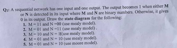 Q2: A sequential network has one input and one output. The output becomes 1 when either M
or N is detected in its input where M and N are binary numbers. Otherwise, it gives
0 in its output. Draw the state diagram for the following:
1. M
2. M = 01
3. M = 10
4. M = 01
5. M = 01
11 and N-00 (use mealy model).
and N=11 (use mealy model).
and N = 1f(use mealy model).
and N = 10 (use mealy model).
and N = 10 (use moore model).
