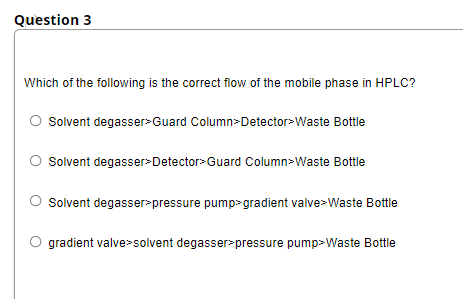 Question 3
Which of the following is the correct flow of the mobile phase in HPLC?
Solvent degasser>Guard Column>Detector>Waste Bottle
Solvent degasser>Detector>Guard Column>Waste Bottle
Solvent degasser pressure pump>gradient valve>Waste Bottle
gradient valve>solvent degasser>pressure pump>Waste Bottle