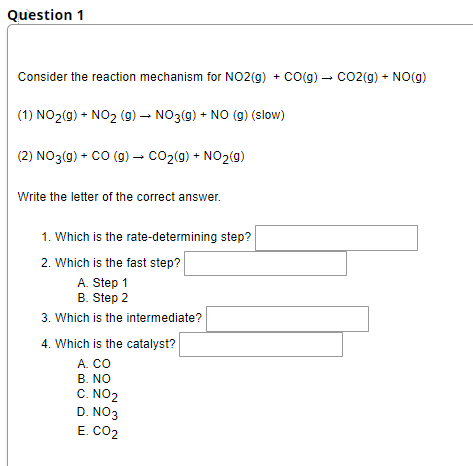 Question 1
Consider the reaction mechanism for NO2(g) + CO(g) → CO2(g) + NO(g)
(1) NO₂(g) + NO₂ (g) → NO3(g) + NO (g) (slow)
(2) NO3(g) + CO (g) → CO₂(g) + NO₂(g)
-
Write the letter of the correct answer.
1. Which is the rate-determining step?
2. Which is the fast step?
A. Step 1
B. Step 2
3. Which is the intermediate?
4. Which is the catalyst?
A. CO
B. NO
C. NO2
D. NO3
E. CO2