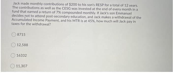 Jack made monthly contributions of $200 to his son's RESP for a total of 12 years.
The contributions as well as the CESG was invested at the end of every month in a
fund that earned a return of 7% compounded monthly. If Jack's son Emmanuel
decides not to attend post-secondary education, and Jack makes a withdrawal of the
Accumulated Income Payment, and his MTR is at 45%, how much will Jack pay in
taxes for the withdrawal?
8715
12,588
O 16332
11,307
