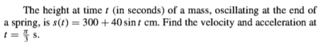 The height at time t (in seconds) of a mass, oscillating at the end of
a spring, is s(t) = 300 +40 sin t cm. Find the velocity and acceleration at
1= } s.
