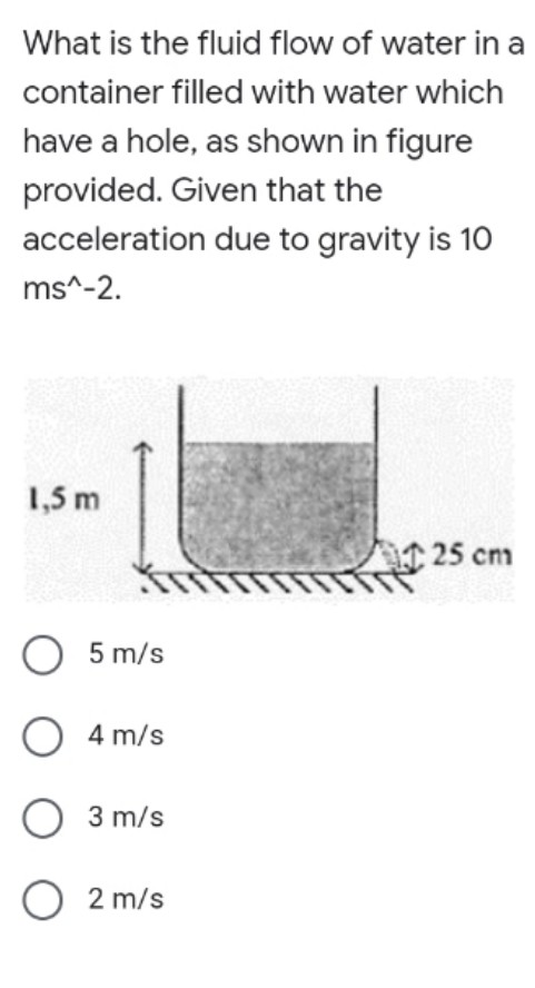 What is the fluid flow of water in a
container filled with water which
have a hole, as shown in figure
provided. Given that the
acceleration due to gravity is 10
ms^-2.
1,5 m
25 cm
O 5 m/s
O 4 m/s
3 m/s
O 2 m/s

