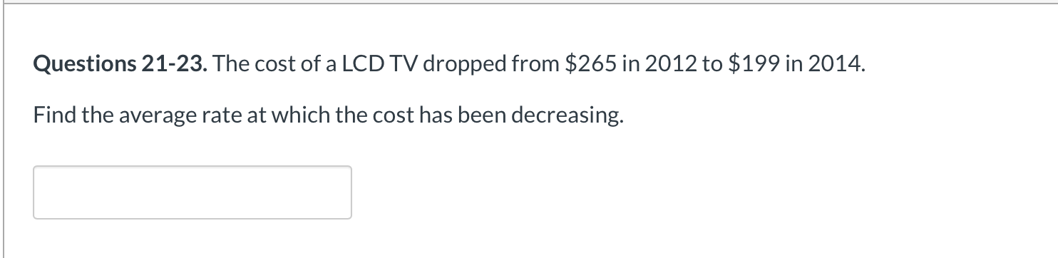 Questions 21-23. The cost of a LCD TV dropped from $265 in 2012 to $199 in 2014.
Find the average rate at which the cost has been decreasing.
