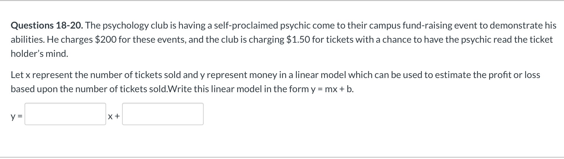 Questions 18-20. The psychology club is having a self-proclaimed psychic come to their campus fund-raising event to demonstrate his
abilities. He charges $200 for these events, and the club is charging $1.50 for tickets with a chance to have the psychic read the ticket
holder's mind.
Let x represent the number of tickets sold and y represent money in a linear model which can be used to estimate the profit or loss
based upon the number of tickets sold.Write this linear model in the form y = mx + b.
y =
