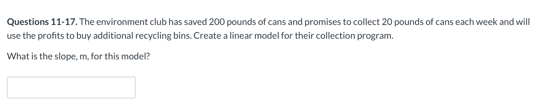 Questions 11-17. The environment club has saved 200 pounds of cans and promises to collect 20 pounds of cans each week and will|
use the profits to buy additional recycling bins. Create a linear model for their collection program.
What is the slope, m, for this model?
