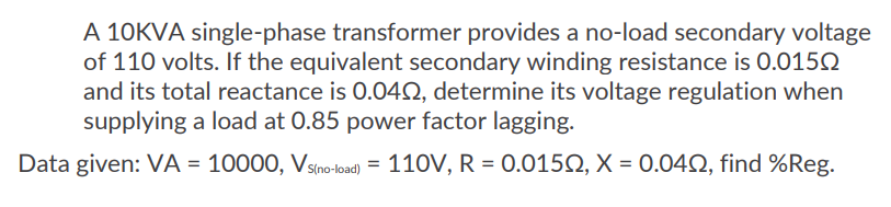 A 10KVA single-phase transformer provides a no-load secondary voltage
of 110 volts. If the equivalent secondary winding resistance is 0.0150
and its total reactance is 0.040, determine its voltage regulation when
supplying a load at 0.85 power factor lagging.
Data given: VA = 10000, Vs(no-load) = 110V, R = 0.01502, X = 0.040, find %Reg.